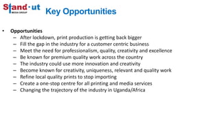 Key Opportunities
• Opportunities
– After lockdown, print production is getting back bigger
– Fill the gap in the industry for a customer centric business
– Meet the need for professionalism, quality, creativity and excellence
– Be known for premium quality work across the country
– The industry could use more innovation and creativity
– Become known for creativity, uniqueness, relevant and quality work
– Refine local quality prints to stop importing
– Create a one-stop centre for all printing and media services
– Changing the trajectory of the industry in Uganda/Africa
 
