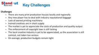 Key Challenges
Challenges
– There are many print production houses locally and regionally
– Any new player has to deal with industry reputational baggage
– Lack of owned printing machinery
– trained creatives are in short supply
– The market is yet to appreciate the costs of production and quality output
– The enforcement of copyright laws is still lacking
– The local creative industry is yet to be appreciated, so the association is still
comical, not taken too serious
– On average, production budgets remain tight
 