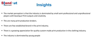 Insights
 The market perception is that the industry is dominated by small semi-professional and unprofessional
players with boutique Print outputs and creativity.
 The are many print production brokers.
 There are few established brand in the print industry.
 There is a growing appreciation for quality custom made print production in the clothing industry.
 The industry is dominated by young people
 