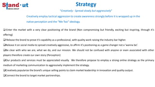 Strategy
“Creatively - Spread slowly but aggressively”
Creatively employ tactical aggression to create awareness strongly before it is wrapped up in the
native perception and the “Me Too” ideology.
 Enter the market with a very clear positioning of the brand (Non compromising but friendly, exciting but inspiring, through it’s
offering)
 Release the brand to prove it’s capability as a professional, with quality work raising the industry bar higher.
Release it on social media to spread creatively aggressive, to affirm it’s positioning as a game changer not a ‘wanna be’.
Be clear with who we are, what we do, and our mission. We should not be confused with anyone or even associated with other
players therefore create our own story (Perception)
Our products and services must be appreciated visually. We therefore propose to employ a strong online strategy as the primary
medium of marketing communication to aggressively implement the strategy.
Creatively popularize the brand’s unique selling points to claim market leadership in innovation and quality output.
Connect the brand to target market partnerships.
 