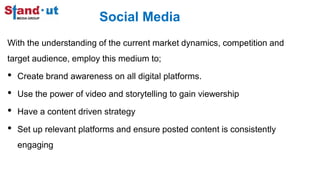 Social Media
With the understanding of the current market dynamics, competition and
target audience, employ this medium to;
• Create brand awareness on all digital platforms.
• Use the power of video and storytelling to gain viewership
• Have a content driven strategy
• Set up relevant platforms and ensure posted content is consistently
engaging
 
