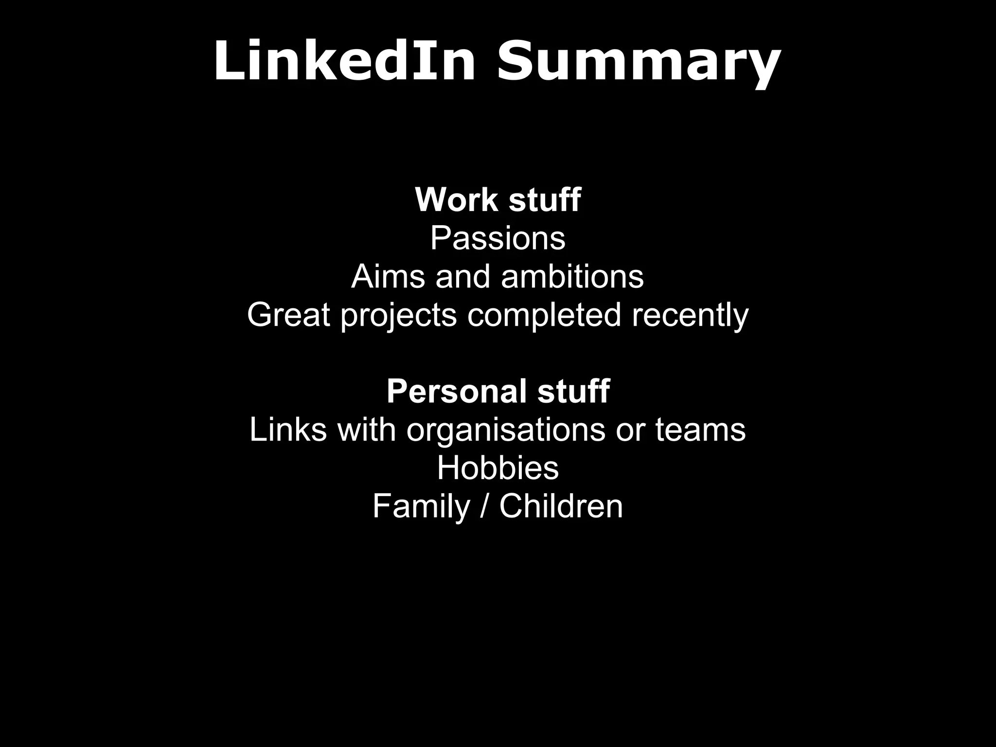 LinkedIn Summary
Work stuff
Passions
Aims and ambitions
Great projects completed recently
Personal stuff
Links with organisations or teams
Hobbies
Family / Children

 