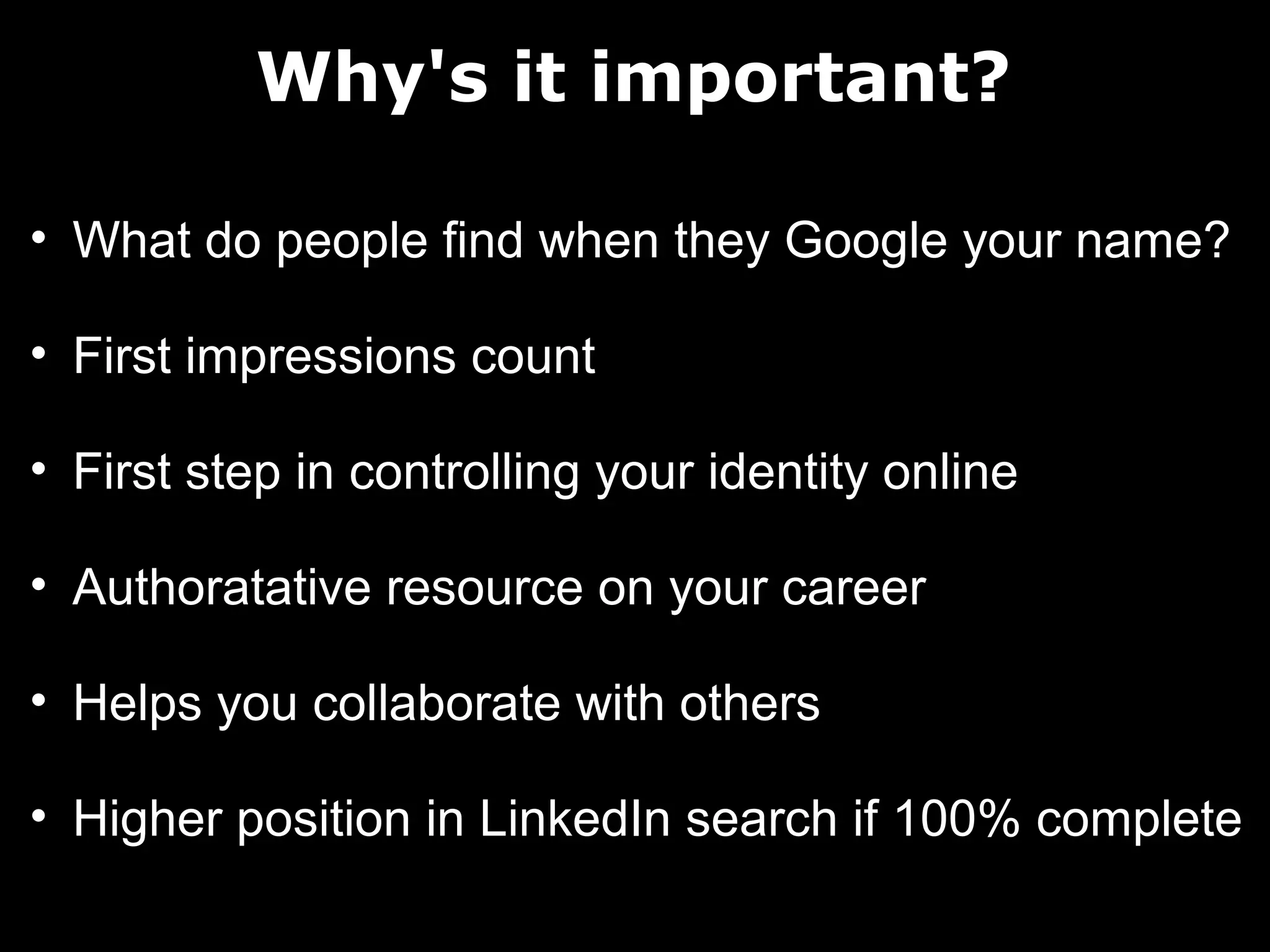 Why's it important?
• What do people find when they Google your name?
• First impressions count
• First step in controlling your identity online
• Authoratative resource on your career
• Helps you collaborate with others
• Higher position in LinkedIn search if 100% complete

 