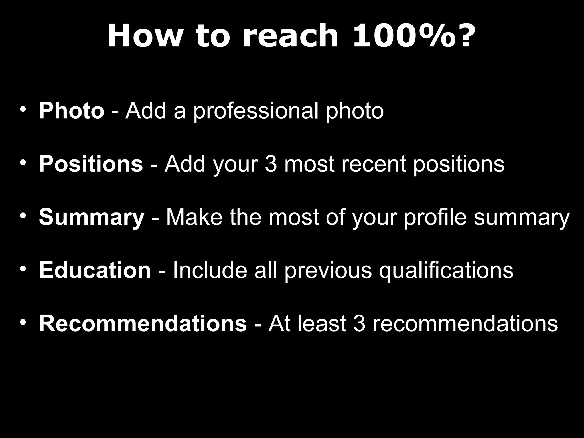 How to reach 100%?
• Photo - Add a professional photo
• Positions - Add your 3 most recent positions
• Summary - Make the most of your profile summary
• Education - Include all previous qualifications
• Recommendations - At least 3 recommendations

 