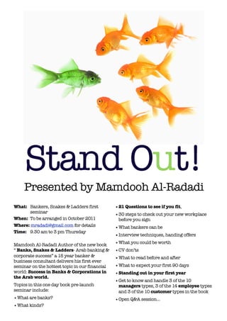 Stand Out!
    Presented by Mamdooh Al-Radadi
What: 	 Bankers, Snakes & Ladders first         • 21 Questions to see if you fit,
        seminar
                                                • 30 steps to check out your new workplace
When: 	To be arranged in October 2011             before you sign
Where: mradadi@gmail.com for details            • What bankers can be
Time: 	 9.30 am to 3 pm Thursday
                                                • Interview techniques, handing offers

Mamdooh Al-Radadi Author of the new book        • What you could be worth
“ Banks, Snakes & Ladders- Arab banking &       • CV don’ts
corporate success” a 15 year banker &           • What to read before and after
business consultant delivers his first ever
seminar on the hottest topic in our financial   • What to expect your first 90 days
world: Success in Banks & Corporations in       • Standing out in your first year
the Arab world.
                                                • Get to know and handle 3 of the 10
Topics in this one day book pre-launch            managers types, 3 of the 14 employee types
seminar include:                                  and 3 of the 10 customer types in the book
• What are banks?                               • Open Q&A session...
• What kinds?
 