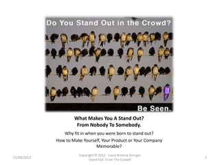 What Makes You A Stand Out?
                      From Nobody To Somebody.
                Why fit in when you were born to stand out?
             How to Make Yourself, Your Product or Your Company
                               Memorable?
                       Copyright © 2012 Laura Kristina Stringer
21/08/2012                                                        1
                             Stand Out From The Crowd!
 