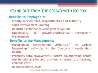 STAND OUT FROM THE CROWD WITH ISO 9001
• Benefits to Employee’s:
▫ Clearly defined roles, responsibilities and Authority
▫ Skills Development Training
▫ Realistic Performance Management System
▫ Opportunity to provide constructive feedback to
Management
•  Benefits to the Management:
▫ Management has complete visibility of the various
happenings/ activities in the Company through dash
boards
▫ Promotes total involvement: Fosters collaboration across
the functional silos and provides a means to effectively
communicate
▫ Reduced hidden costs
Fayaz Syed- Innollence Consulting Pvt. Ltd.
 
