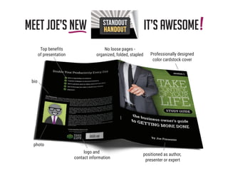 Meet Joe’s NEW it’s awesome
photo
bio
Top benefits
of presentation Professionally designed
color cardstock cover
positioned as author,
presenter or expert
logo and
contact information
No loose pages -
organized, folded, stapled
!HANDOUT
 