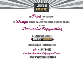 wE Print from your design!
wE Design just your cover, your whole handout, or something in between
we also offer
or
435.574.0422
Persuasive Copywriting
Let’s make your handout a
contact us for a free consultation!
www.standouthandouts.com
ph:
standouthandoutsinfo@gmail.com
 