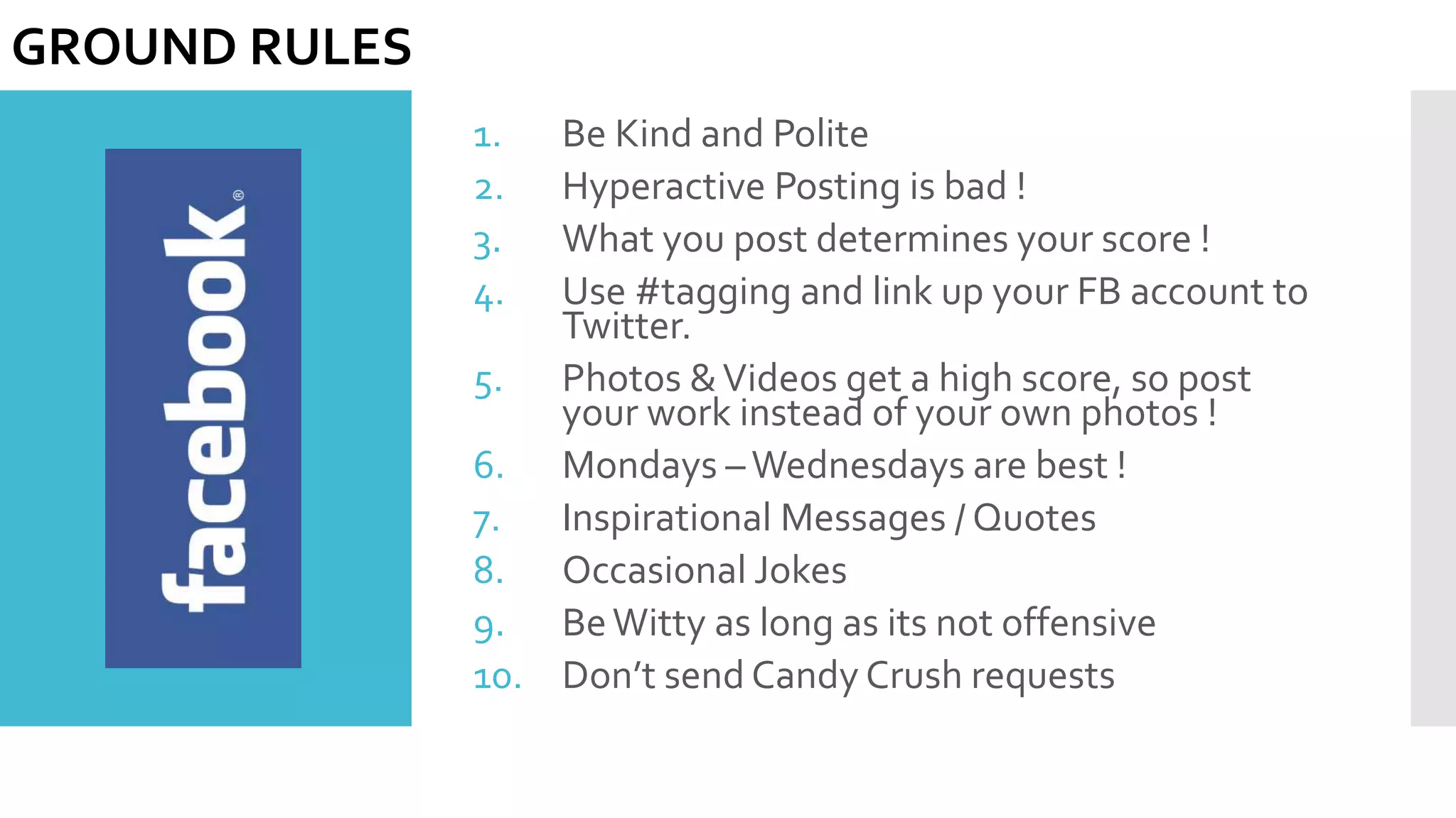 1. Be Kind and Polite
2. Hyperactive Posting is bad !
3. What you post determines your score !
4. Use #tagging and link up your FB account to
Twitter.
5. Photos &Videos get a high score, so post
your work instead of your own photos !
6. Mondays –Wednesdays are best !
7. Inspirational Messages / Quotes
8. Occasional Jokes
9. BeWitty as long as its not offensive
10. Don’t send Candy Crush requests
GROUND RULES
 