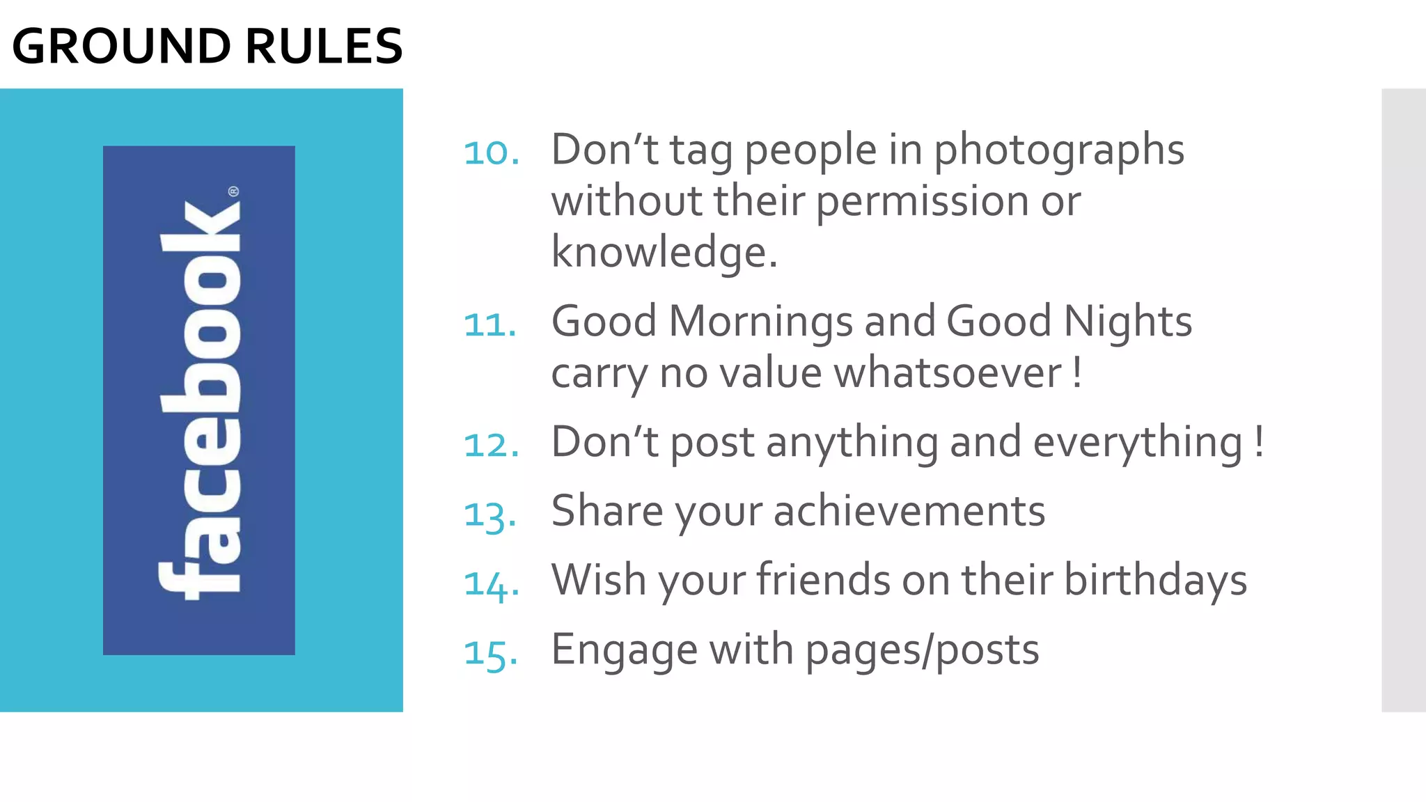 10. Don’t tag people in photographs
without their permission or
knowledge.
11. Good Mornings and Good Nights
carry no value whatsoever !
12. Don’t post anything and everything !
13. Share your achievements
14. Wish your friends on their birthdays
15. Engage with pages/posts
GROUND RULES
 