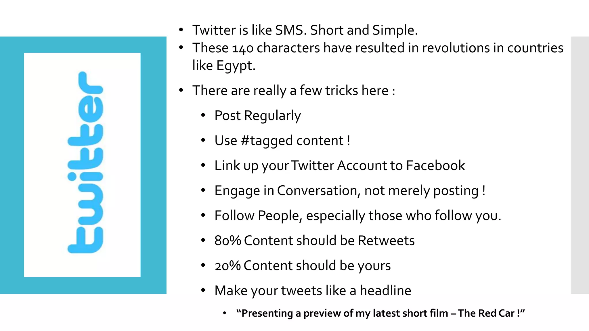 • Twitter is like SMS. Short and Simple.
• These 140 characters have resulted in revolutions in countries
like Egypt.
• There are really a few tricks here :
• Post Regularly
• Use #tagged content !
• Link up yourTwitter Account to Facebook
• Engage in Conversation, not merely posting !
• Follow People, especially those who follow you.
• 80% Content should be Retweets
• 20% Content should be yours
• Make your tweets like a headline
• “Presenting a preview of my latest short film –The Red Car !”
 