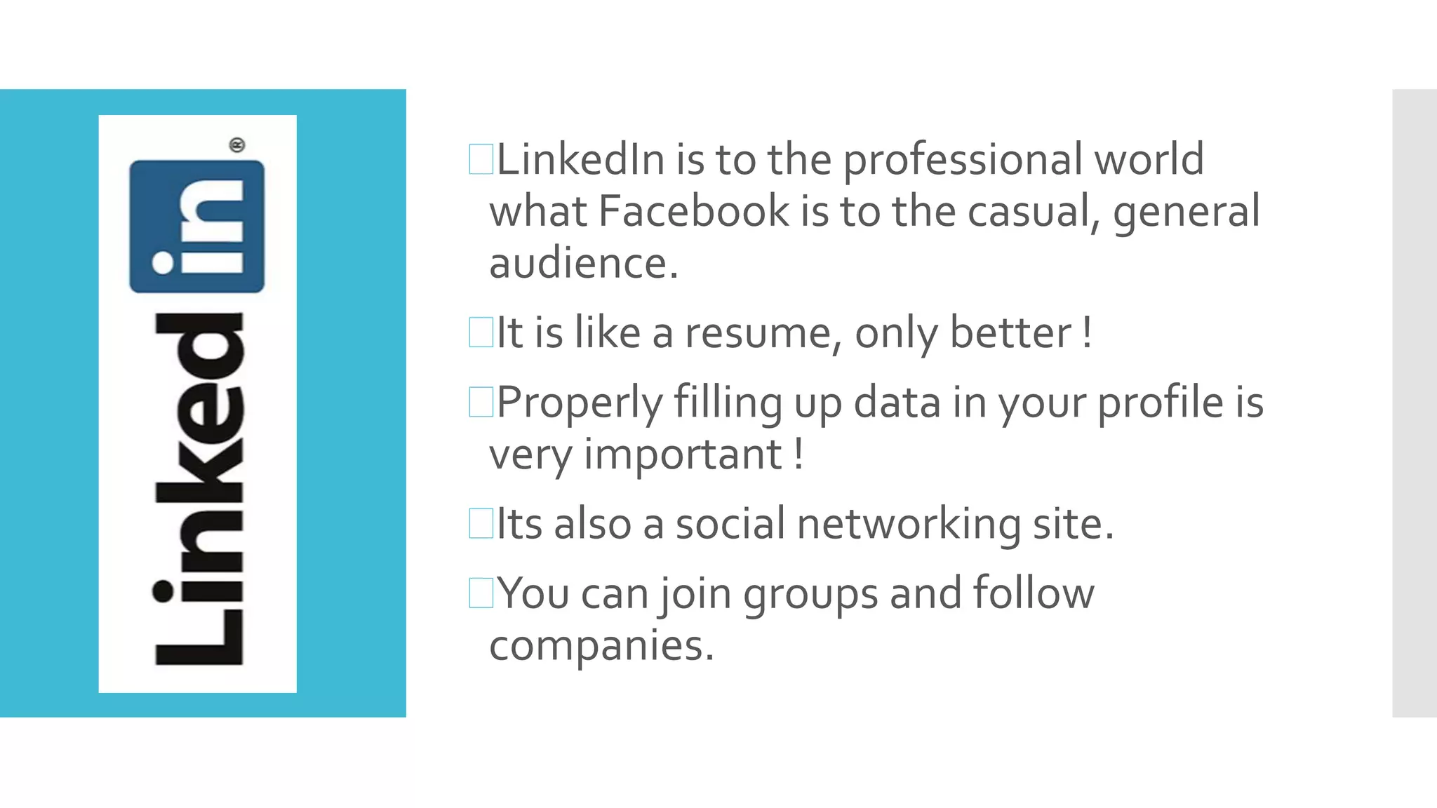 LinkedIn is to the professional world
what Facebook is to the casual, general
audience.
It is like a resume, only better !
Properly filling up data in your profile is
very important !
Its also a social networking site.
You can join groups and follow
companies.
 