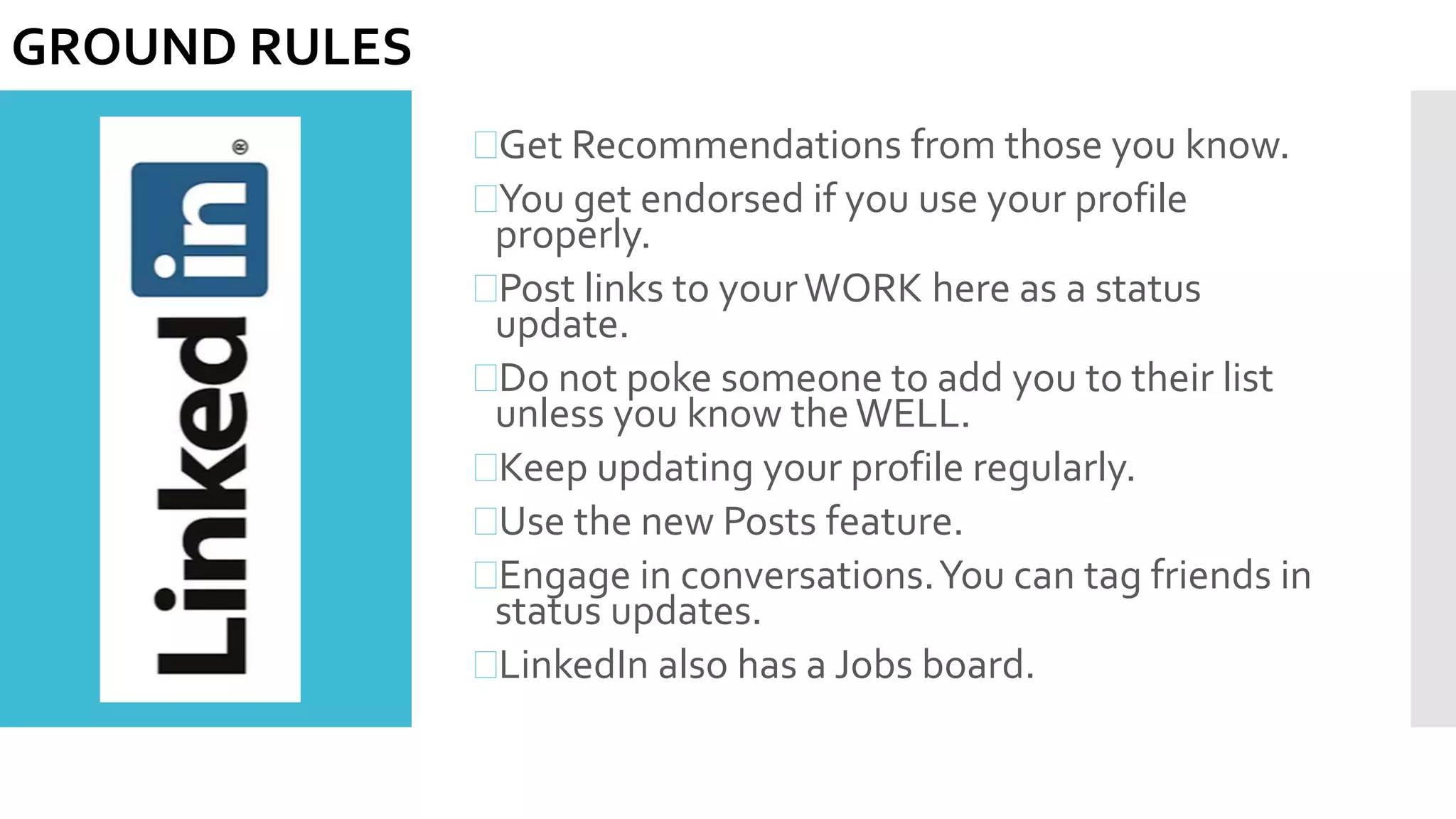 Get Recommendations from those you know.
You get endorsed if you use your profile
properly.
Post links to yourWORK here as a status
update.
Do not poke someone to add you to their list
unless you know theWELL.
Keep updating your profile regularly.
Use the new Posts feature.
Engage in conversations.You can tag friends in
status updates.
LinkedIn also has a Jobs board.
GROUND RULES
 