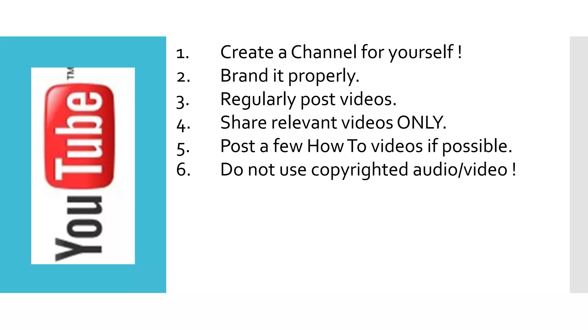 1. Create a Channel for yourself !
2. Brand it properly.
3. Regularly post videos.
4. Share relevant videos ONLY.
5. Post a few HowTo videos if possible.
6. Do not use copyrighted audio/video !
 