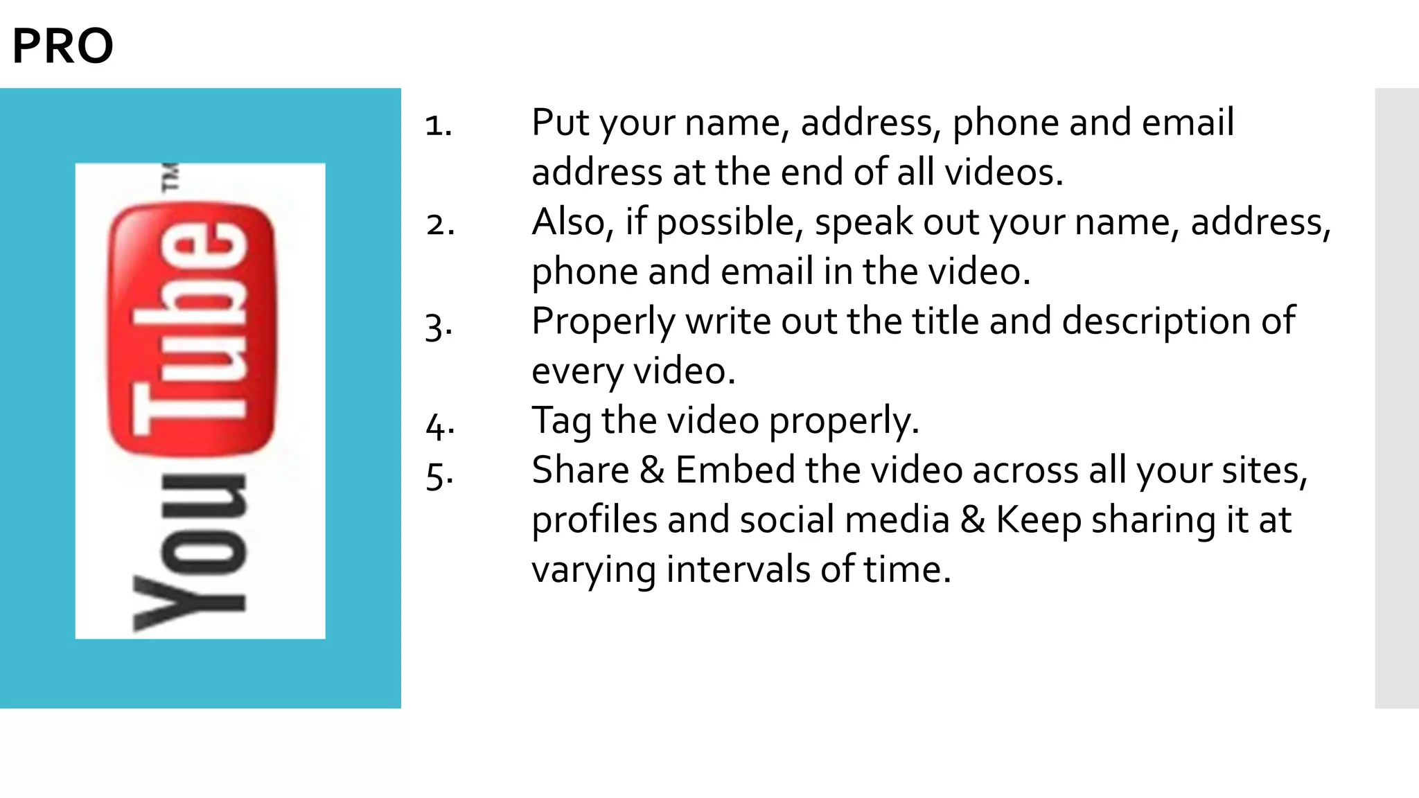 1. Put your name, address, phone and email
address at the end of all videos.
2. Also, if possible, speak out your name, address,
phone and email in the video.
3. Properly write out the title and description of
every video.
4. Tag the video properly.
5. Share & Embed the video across all your sites,
profiles and social media & Keep sharing it at
varying intervals of time.
PRO
 