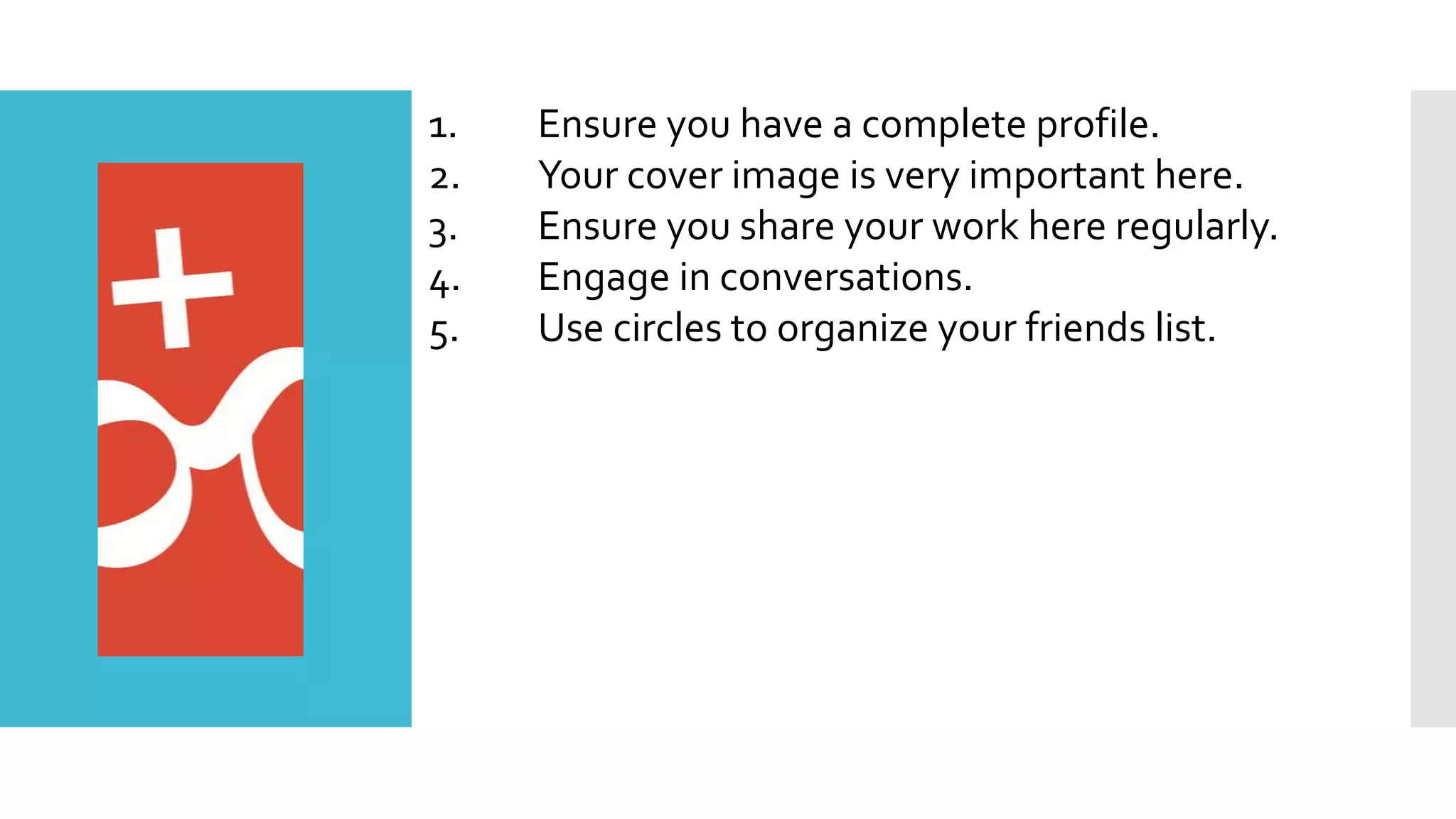 1. Ensure you have a complete profile.
2. Your cover image is very important here.
3. Ensure you share your work here regularly.
4. Engage in conversations.
5. Use circles to organize your friends list.
 
