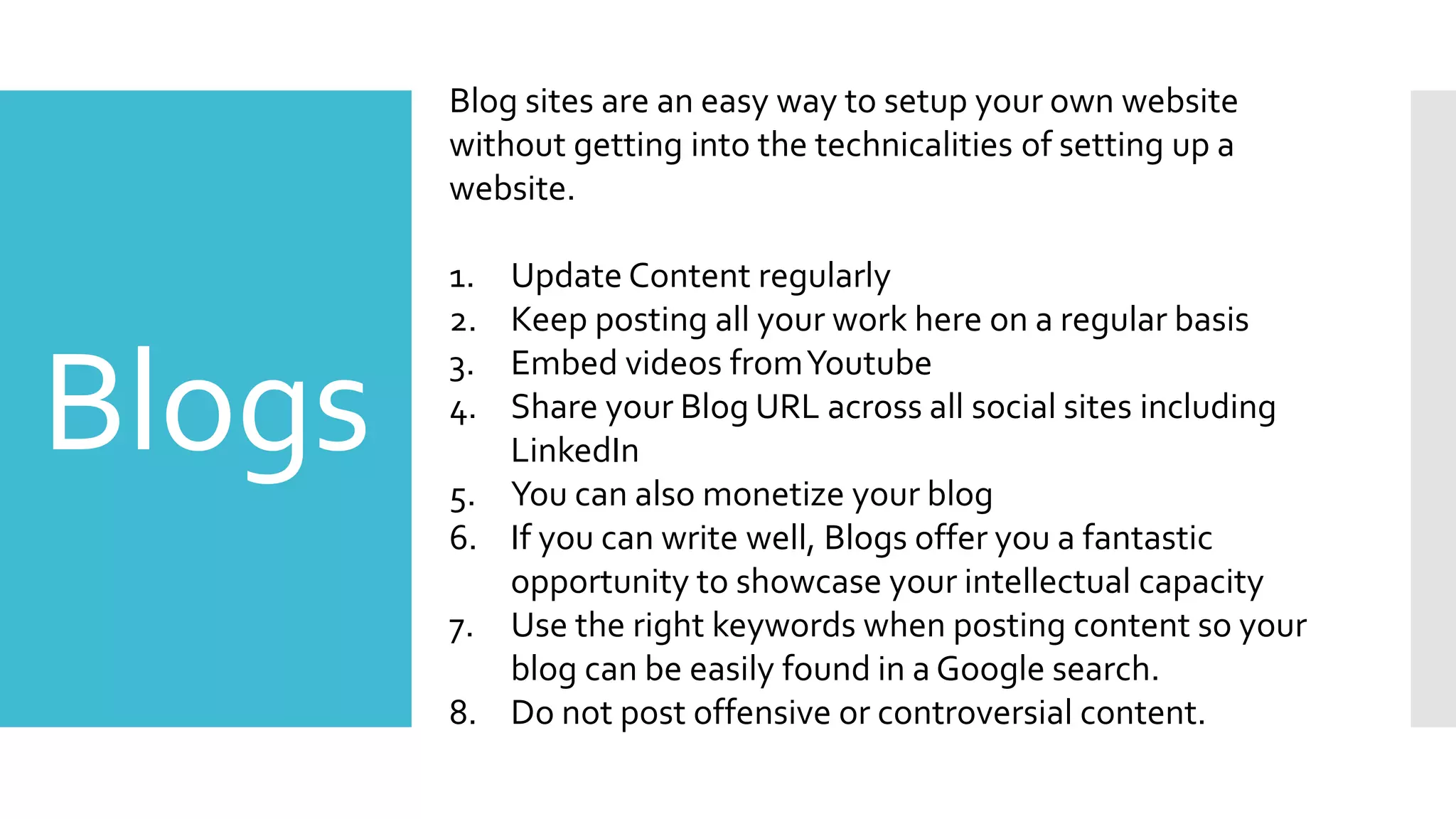 Blogs
Blog sites are an easy way to setup your own website
without getting into the technicalities of setting up a
website.
1. Update Content regularly
2. Keep posting all your work here on a regular basis
3. Embed videos fromYoutube
4. Share your Blog URL across all social sites including
LinkedIn
5. You can also monetize your blog
6. If you can write well, Blogs offer you a fantastic
opportunity to showcase your intellectual capacity
7. Use the right keywords when posting content so your
blog can be easily found in a Google search.
8. Do not post offensive or controversial content.
 