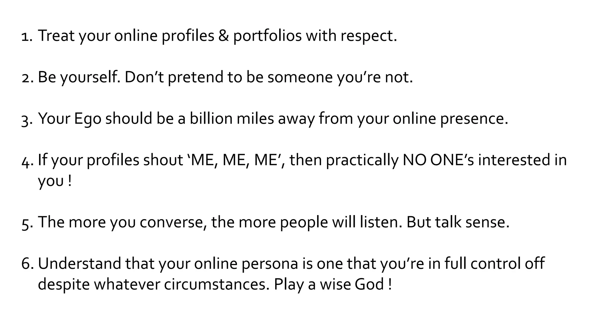 1. Treat your online profiles & portfolios with respect.
2. Be yourself. Don’t pretend to be someone you’re not.
3. Your Ego should be a billion miles away from your online presence.
4. If your profiles shout ‘ME, ME, ME’, then practically NO ONE’s interested in
you !
5. The more you converse, the more people will listen. But talk sense.
6. Understand that your online persona is one that you’re in full control off
despite whatever circumstances. Play a wise God !
 