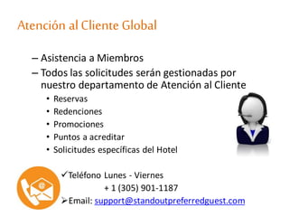 Atención alCliente Global
– Asistencia a Miembros
– Todos las solicitudes serán gestionadas por
nuestro departamento de Atención al Cliente
• Reservas
• Redenciones
• Promociones
• Puntos a acreditar
• Solicitudes específicas del Hotel
Teléfono Lunes - Viernes
+ 1 (305) 901-1187
Email: support@standoutpreferredguest.com
 