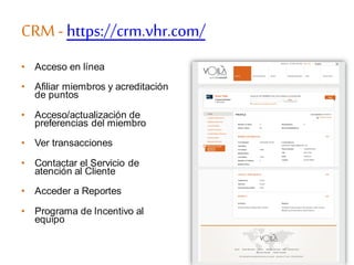 CRM - https://crm.vhr.com/
• Acceso en línea
• Afiliar miembros y acreditación
de puntos
• Acceso/actualización de
preferencias del miembro
• Ver transacciones
• Contactar el Servicio de
atención al Cliente
• Acceder a Reportes
• Programa de Incentivo al
equipo
 