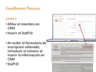 Enrollment Process
ETAPA1
•Afiliar el miembro en
CRM
•Inserir el Staff ID
•Al recibir el formulario de
inscripción rellenado,
introducir el número al
inserir la información en
CRM
•Staff ID
5678900000000
 