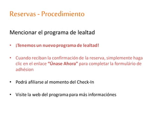 Reservas - Procedimiento
Mencionar el programa de lealtad
• ¡Tenemosun nuevoprograma de lealtad!
• Cuando reciban la confirmación de la reserva, simplemente haga
clic en el enlace “Únase Ahora” para completar la formulário de
adhésion
• Podrá afiliarse al momento del Check-In
• Visite la web del programapara más informaciónes
 