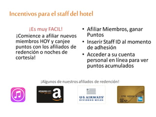 Incentivosparael staffdel hotel
¡Es muy FACIL!
¡Comience a afiliar nuevos
miembros HOY y canjee
puntos con los afiliados de
redención o noches de
cortesía!
• Afiliar Miembros, ganar
Puntos
• InserirStaff ID al momento
de adhesión
• Acceder a su cuenta
personal en línea para ver
puntos acumulados
¡Algunos de nuestrosafiliados de redención!
 