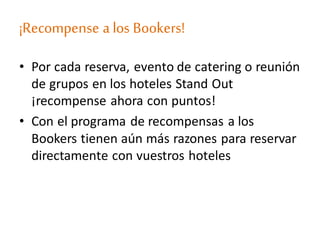 ¡Recompense a los Bookers!
• Por cada reserva, evento de catering o reunión
de grupos en los hoteles Stand Out
¡recompense ahora con puntos!
• Con el programa de recompensas a los
Bookers tienen aún más razones para reservar
directamente con vuestros hoteles
 