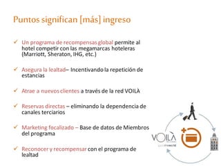 Puntossignifican[más]ingreso
 Un programa de recompensasglobal permite al
hotel competir con las megamarcas hoteleras
(Marriott, Sheraton, IHG, etc.)
 Asegura la lealtad– Incentivando la repetición de
estancias
 Atrae a nuevosclientes a través de la red VOILÀ
 Reservas directas – eliminando la dependencia de
canales terciarios
 Marketing focalizado – Base de datos de Miembros
del programa
 Reconocer y recompensar con el programa de
lealtad
 