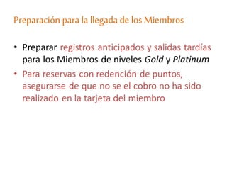 Preparación parala llegadade losMiembros
• Preparar registros anticipados y salidas tardías
para los Miembros de niveles Gold y Platinum
• Para reservas con redención de puntos,
asegurarse de que no se el cobro no ha sido
realizado en la tarjeta del miembro
 