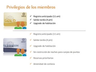 Privilegios delos miembros
 Registro anticipado (11 am)
 Salida tardía (4 pm)
 Upgrade de habitación
 Registro anticipado (11 am)
 Salida tardía (4 pm)
 Upgrade de habitación
 Sin restricción de noches para canjeo de puntos
 Reservas prioritarias
 Amenidad de cortesía
 