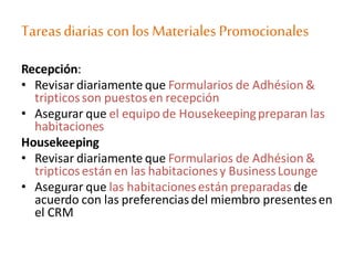 Tareasdiarias conlosMateriales Promocionales
Recepción:
• Revisar diariamente que Formularios de Adhésion &
tripticosson puestosen recepción
• Asegurar que el equipo de Housekeepingpreparan las
habitaciones
Housekeeping
• Revisar diariamente que Formularios de Adhésion &
tripticosestán en las habitacionesy BusinessLounge
• Asegurar que las habitacionesestán preparadas de
acuerdo con las preferenciasdel miembro presentesen
el CRM
 