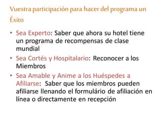 Vuestraparticipaciónpara hacerdel programa un
Éxito
• Sea Experto: Saber que ahora su hotel tiene
un programa de recompensas de clase
mundial
• Sea Cortés y Hospitalario: Reconocer a los
Miembros
• Sea Amable y Anime a los Huéspedes a
Afiliarse: Saber que los miembros pueden
afiliarse llenando el formulário de afiliación en
línea o directamente en recepción
 