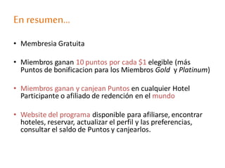 En resumen…
• Membresia Gratuita
• Miembros ganan 10 puntos por cada $1 elegible (más
Puntos de bonificacion para los Miembros Gold y Platinum)
• Miembros ganan y canjean Puntos en cualquier Hotel
Participante o afiliado de redención en el mundo
• Website del programa disponible para afiliarse, encontrar
hoteles, reservar, actualizar el perfil y las preferencias,
consultar el saldo de Puntos y canjearlos.
 
