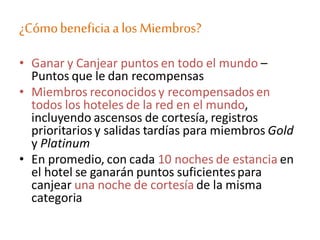 ¿CómobeneficiaalosMiembros?
• Ganar y Canjear puntos en todo el mundo –
Puntos que le dan recompensas
• Miembros reconocidos y recompensados en
todos los hoteles de la red en el mundo,
incluyendo ascensos de cortesía, registros
prioritarios y salidas tardías para miembros Gold
y Platinum
• En promedio, con cada 10 noches de estancia en
el hotel se ganarán puntos suficientespara
canjear una noche de cortesía de la misma
categoria
 