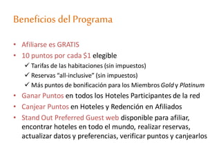 Beneficios del Programa
• Afiliarse es GRATIS
• 10 puntos por cada $1 elegible
 Tarifas de las habitaciones (sin impuestos)
 Reservas “all-inclusive” (sin impuestos)
 Más puntos de bonificación para los Miembros Gold y Platinum
• Ganar Puntos en todos los Hoteles Participantes de la red
• Canjear Puntos en Hoteles y Redención en Afiliados
• Stand Out Preferred Guest web disponible para afiliar,
encontrar hoteles en todo el mundo, realizar reservas,
actualizar datos y preferencias, verificar puntos y canjearlos
 