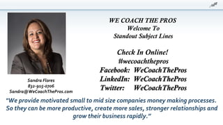 WE COACH THE PROS
Welcome To
Standout Subject Lines
Check In Online!
#wecoachthepros
Facebook: WeCoachTheProsFacebook: WeCoachThePros
LinkedIn: WeCoachTheProsLinkedIn: WeCoachThePros
Twitter: WeCoachTheProsTwitter: WeCoachThePros
"We provide motivated small to mid size companies money making processes.
So they can be more productive, create more sales, stronger relationships and
grow their business rapidly.”
Sandra Flores
832-915-0706
Sandra@WeCoachThePros.com
 