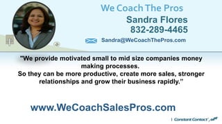 We CoachThe Pros
Sandra Flores
832-289-4465
www.WeCoachSalesPros.com
Sandra@WeCoachThePros.com
"We provide motivated small to mid size companies money
making processes.
So they can be more productive, create more sales, stronger
relationships and grow their business rapidly.”
 