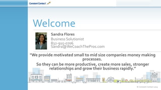 © Constant Contact 2015
Sandra Flores
Business Solutionist
832-915-0706
Sandra@WeCoachThePros.com
Welcome
"We provide motivated small to mid size companies money making
processes.
So they can be more productive, create more sales, stronger
relationships and grow their business rapidly.”
 