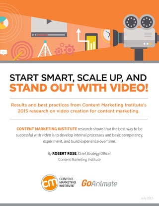 START SMART, SCALE UP, AND
STAND OUT WITH VIDEO!
CONTENT MARKETING INSTITUTE research shows that the best way to be
successful with video is to develop internal processes and basic competency,
experiment, and build experience over time.
By ROBERT ROSE, Chief Strategy Officer,
Content Marketing Institute
Results and best practices from Content Marketing Institute’s
2015 research on video creation for content marketing.
July 2015
 