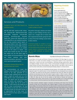 z
                                                                                                                    Reporting Schedule
                                                                                                                    December 2010
                                                                                                                    Dec 03: S&P-500 (#713)
                                                                                                                    Dec 07: Financials-200 (#714)
                                                                                                                    Dec 10: Individual write-up TBD (#715)
                                                                                                                    Dec 13: Short Interest-1000 (#716)
                                                                                                                    Dec 17: Energy-150 (#717)
                                                                                                                    Dec 23: Industrials-300 (#718)
                                                                                                                    Dec 27: Individual write-up TBD (#719)
    Services and Products                                                                                           Dec 30: ADR/International-200 (#720)
                                                                                                                    January 2011
    Standpoint Sector and Index Reports are             Standpoint provides custom reporting for                    Jan 03: Utilities-100 (#721)
    published weekly.                                   a select number of clients.                                 Jan 06: Russell-2000 (#722)
                                                                                                                    Jan 09: Technology-300 (#723)
    S&P-500, S&P-1500, Healthcare-300, Utilities-       We perform thorough, absolute and relative                  Jan 12: Individual write-up TBD (#724)
    100, Industrials-300, ADR/International-200,        analysis on client holdings and focus lists. A              Jan 16: Telecom-100 (#725)
    Russell-2000,     Energy-150,    Financials-200,                                                                Jan 20: Individual write-up TBD (#726)
                                                        client s list is merged with all stocks from                Jan 24: Consumer Disc.-300 (#727)
    Consumer        Discretionary-300,      Consumer    their respective benchmark, giving the client               Jan 28: Healthcare-300 (#728)
    Staples-100, Telecom-100, Materials-100 and         an idea of how their holdings scored relative               February 2011
    Technology-300 are each published quarterly.        to their universe.                                          Feb 02: Materials-100 (#729)
    We also have quarterly special reports on                                                                       Feb 05: S&P-1500 (#730)
    high-paying dividend stocks (200 companies          Customized packages are available to suit your              Feb 08: Individual write-up TBD (#731)
    covered) and Short Interest (1000 companies         personal needs. Please contact us for package               Feb 11: Financials-200 (#732)
                                                        and subscription pricing information. We sell our           Feb 15: Dividend Stocks-200 (#733)
    covered). Mid-quarter updates are available
                                                        research mainly to institutional clients, though            Feb 19: Individual write-up TBD (#734)
    for each of the reports on request.         Each                                                                Feb 23: Energy-150 (#735)
                                                        high net worth individuals are welcome to                   Feb 27: Industrials-300 (#736)
    sector report includes two files, one in Excel
                                                        contact us.
    (five sheets) and one PDF (three pages of
    notes, updates and recommendations). Clients
    also    receive     individual   stock     write-
                                                         Ronnie Moas                                      Founder & Director of Research
    ups/recommendations generated from these              Ronnie Moas is the Founder and Director of Research at Standpoint. Mr. Moas began his career on
    sector reports (and special reports).                 Wall Street as an analyst and market strategist at Herzog Heine Geduld. He was responsible for
                                                          making sector, industry and stock recommendations, identifying arbitrage opportunities, options
                                                          and hedging strategies. During his years at HHG, he demonstrated remarkable accuracy with his
    Standpoint Individual Write-Ups are
                                                          market forecasts and stock recommendations. Mr. Moas left HHG in late 2000 in order to start his
    published twice per month.                            own firm (a few months after correctly forecasting the Nasdaq collapse in a timely manner).

    Our recommendations are issued after                  Ronnie spent the next few years developing and back-testing a 155-variable equity valuation and
    applying a heavy fundamental and subjective           diagnostic model. The model has been run more than 400 times since development was completed
    overlay to the ideas generated by our                 in June 2003. The model has since then built an exceptional track record. Mr. Moas has authored,
    computer model. Individual write-ups are 8-12         published and distributed more than 700 research reports to-date. In 2002, he wrote a 284-page
                                                          research report back-testing more than one-dozen different trading strategies on 20 years of data.
    pages in length and usually come out a few
                                                          In 2003, Mr. Moas was one of the first analysts on Wall Street to forecast bull markets in
    weeks after the actual recommendation was
                                                          commodities, Brazil, Russia, India and China. He also exited (mid-2007) and re-entered (late-2008)
    made. The reports cover the recommended
                                                          in a timely manner. Ronnie has issued more than 400 stock recommendations since 2003.
    stock, its industry and competitors. If you
    missed any reports, they can be re-sent on            Mr. Moas received a Bachelor s degree in Economics and Business with Honors from the State
    request. A short write-up will usually go out         University of New York at Stony Brook, and a Masters degree in Finance and Investments from
    with the actual recommendation; the long              Baruch College, City University of New York. Mr. Moas was born in New York and lived in Israel from
    report follows at a later date. We put out 40-60      1983-1994. He returned to New York after completing a three-year Israeli military service in artillery
                                                          and intelligence with rank of Sergeant. Before returning to the United States in 1994, Ronnie
    new ideas annually, but long reports only go out
                                                          worked at Shuki Weiss International Concert Productions where a few of his production credits
    on approximately half of those names. On-
                                                          included the Haifa Seaport Blues Festival, Bob Dylan, Radiohead, Buddy Guy and Suede. Ronnie has
    demand service for these reports is available         traveled to more than 30 countries since 2003, he designed this web site, is the owner of an
    upon request.                                         articulate African Grey Parrot and a very large music collection of 1,500 cds.
 
