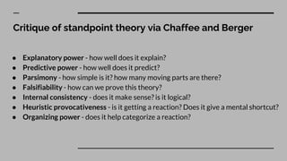 Critique of standpoint theory via Chaffee and Berger
● Explanatory power - how well does it explain?
● Predictive power - how well does it predict?
● Parsimony - how simple is it? how many moving parts are there?
● Falsifiability - how can we prove this theory?
● Internal consistency - does it make sense? is it logical?
● Heuristic provocativeness - is it getting a reaction? Does it give a mental shortcut?
● Organizing power - does it help categorize a reaction?
 