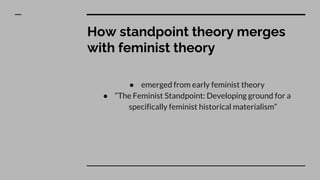 How standpoint theory merges
with feminist theory
● emerged from early feminist theory
● “The Feminist Standpoint: Developing ground for a
specifically feminist historical materialism”
 