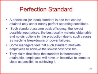 Perfection Standard
 A perfection (or ideal) standard is one that can be
attained only under nearly perfect operating conditions.
 Such standard assume peak efficiency, the lowest
possible input prices, the best quality material obtainable
and no disruptions in the production due to such causes
as machine breakdowns or power failures.
 Some managers feel that such standard motivate
employees to achieve the lowest cost possible.
 They claim that since the standard is theoretically
attainable, employees will have an incentive to come as
close as possible to achieving it.
1-11

 