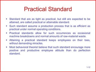 Practical Standard
 Standard that are as tight as practical, but still are expected to be
attained, are called practical or attainable standard.
 Such standard assume a production process that is as efficient as
practical under normal operating conditions.
 Practical standards allow for such occurrences as occasional
machine breakdowns and normal amounts of raw-material waste.
 Attaining a practical standard keeps employees on their toes,
without demanding miracles.
 Most behavioral theorist believe that such standard encourage more
positive and productive employee attitude than do perfection
standard.

1-12

 