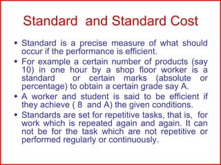 Standard and Standard Cost
 Standard is a precise measure of what should
occur if the performance is efficient.
 For example a certain number of products (say
10) in one hour by a shop floor worker is a
standard
or certain marks (absolute or
percentage) to obtain a certain grade say A.
 A worker and student is said to be efficient if
they achieve ( 8 and A) the given conditions.
 Standards are set for repetitive tasks, that is, for
work which is repeated again and again. It can
not be for the task which are not repetitive or
performed regularly or continuously.

 
