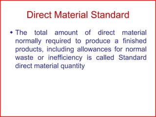 Direct Material Standard
 The total amount of direct material
normally required to produce a finished
products, including allowances for normal
waste or inefficiency is called Standard
direct material quantity

 