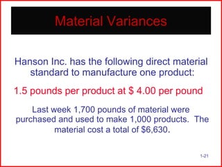 Material Variances
Hanson Inc. has the following direct material
standard to manufacture one product:
1.5 pounds per product at $ 4.00 per pound
Last week 1,700 pounds of material were
purchased and used to make 1,000 products. The
material cost a total of $6,630.
1-21

 