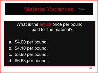 Material Variances

Zippy

What is the actual price per pound
paid for the material?
a.
b.
c.
d.

$4.00 per pound.
$4.10 per pound.
$3.90 per pound.
$6.63 per pound.
1-22

 
